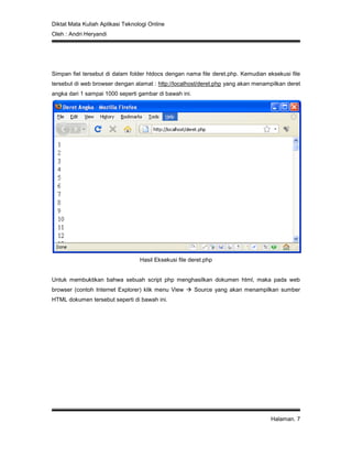 Diktat Mata Kuliah Aplikasi Teknologi Online
Oleh : Andri Heryandi
Halaman. 7
Simpan fiel tersebut di dalam folder htdocs dengan nama file deret.php. Kemudian eksekusi file
tersebut di web browser dengan alamat : http://localhost/deret.php yang akan menampilkan deret
angka dari 1 sampai 1000 seperti gambar di bawah ini.
Hasil Eksekusi file deret.php
Untuk membuktikan bahwa sebuah script php menghasilkan dokumen html, maka pada web
browser (contoh Internet Explorer) klik menu View  Source yang akan menampilkan sumber
HTML dokumen tersebut seperti di bawah ini.
 