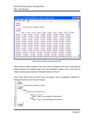 Diktat Mata Kuliah Aplikasi Teknologi Online
Oleh : Andri Heryandi
Halaman. 8
Kode sumber HTML hasil Interpreter PHP.
Sekarang kita modifikasi program di atas agar dapat menampilkan deret angka yang berwarna
dengan ketentuan jika bilangan ganjil maka akan ditampilkan dengan warna merah dan jika
bilangan tersebut genap maka akan ditampilkan dengan warna biru.
Untuk kasus diatas maka kita benar-benar memerlukan suatu percabangan (statement if),
sehingga file deret.php akan berubah menjadi :
1
2
3
4
5
6
7
8
9
10
11
12
13
14
15
16
<html>
<head>
<title>Title here!</title>
</head>
<body>
<?php
for($i=1;$i<=1000;$i++)
{
if($i % 2 == 0)
echo "<font color=red>$i</font><br>";
else
echo "<font color=blue>$i</font><br>";
}
?>
</body>
</html>
 
