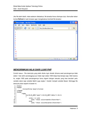 Diktat Mata Kuliah Aplikasi Teknologi Online
Oleh : Andri Heryandi
Halaman. 9
Jika file telah diedit, maka sebelum dieksekusi, file tersebut harus disimpan dulu. Kemudian tekan
tombol Refresh di web browser agar mengeksekusi kembali file tersebut.
MENGIRIMKAN NILAI DARI LUAR PHP
Contoh kasus : File deret.php yang telah ditulis ingin diubah dimana awal perulangannya tidak
selalu 1 dan akhir perulanggnya pun tidak ingin selalu 1000 tetapi bisa berapa saja. Oleh karena
itu, angka 1000 pada perulangannya harus diganti dengan sesuatu yang bisa berubah yaitu
variable sebut saja variable $akhir juga angka 1 diubah menjadi variable $awal. Sehingga file
deret.php akan seperti di bawah ini.
1
2
3
4
5
6
7
8
9
10
11
12
<html>
<head>
<title>Title here!</title>
</head>
<body>
<?php
for($i=$_GET["awal"];$i<=$_GET["akhir"];$i++)
{
if($i % 2 ==0)
echo "<font color=red>$i</font><br>";
else
echo "<font color=blue>$i</font><br>";
 
