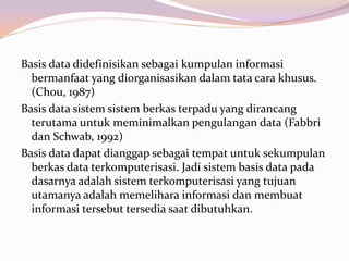 Basis data didefinisikan sebagai kumpulan informasi
  bermanfaat yang diorganisasikan dalam tata cara khusus.
  (Chou, 1987)
Basis data sistem sistem berkas terpadu yang dirancang
  terutama untuk meminimalkan pengulangan data (Fabbri
  dan Schwab, 1992)
Basis data dapat dianggap sebagai tempat untuk sekumpulan
  berkas data terkomputerisasi. Jadi sistem basis data pada
  dasarnya adalah sistem terkomputerisasi yang tujuan
  utamanya adalah memelihara informasi dan membuat
  informasi tersebut tersedia saat dibutuhkan.
 