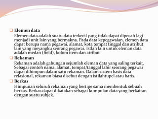 Elemen data
  Elemen data adalah suatu data terkecil yang tidak dapat dipecah lagi
  menjadi unit lain yang bermakna. Pada data kepegawaian, elemen data
  dapat berupa nama pegawai, alamat, kota tempat tinggal dan atribut
  lain yang meyangku seorang pegawai. Istlah lain untuk eleman data
  adalah medan (field), kolom item dan atribut
 Rekaman
  Rekaman adalah gabungan sejumlah eleman data yang saling terkait.
  Sebagai contoh nama, alamat, tempat/tanggal lahir seorang pegawai
  dapat dihimpun dalam satu rekaman. Dalam sistem basis data
  relasional, rekaman biasa disebut dengan istilahtupel atau baris.
 Berkas
  Himpunan seluruh rekaman yang bertipe sama membentuk sebuah
  berkas. Berkas dapat dikatakan sebagai kumpulan data yang berkaitan
  dengan suatu subjek.
 