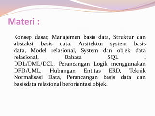 Materi :
 Konsep dasar, Manajemen basis data, Struktur dan
 abstaksi basis data, Arsitektur system basis
 data, Model relasional, System dan objek data
 relasional,           Bahasa             SQL    :
 DDL/DML/DCL, Perancangan Logik menggunakan
 DFD/UML, Hubungan Entitas ERD, Teknik
 Normalisasi Data, Perancangan basis data dan
 basisdata relasional berorientasi objek.
 