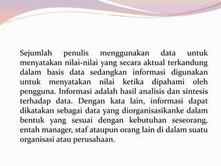 Sejumlah penulis menggunakan data untuk
menyatakan nilai-nilai yang secara aktual terkandung
dalam basis data sedangkan informasi digunakan
untuk menyatakan nilai ketika dipahami oleh
pengguna. Informasi adalah hasil analisis dan sintesis
terhadap data. Dengan kata lain, informasi dapat
dikatakan sebagai data yang diorganisasikanke dalam
bentuk yang sesuai dengan kebutuhan seseorang,
entah manager, staf ataupun orang lain di dalam suatu
organisasi atau perusahaan.
 