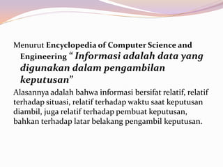 Menurut Encyclopedia of Computer Science and
 Engineering “ Informasi adalah data yang
 digunakan dalam pengambilan
 keputusan”
Alasannya adalah bahwa informasi bersifat relatif, relatif
terhadap situasi, relatif terhadap waktu saat keputusan
diambil, juga relatif terhadap pembuat keputusan,
bahkan terhadap latar belakang pengambil keputusan.
 