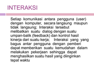 INTERAKSI
Setiap komunikasi antara pengguna (user)
dengan komputer, secara langsung maupun
tidak langsung; Interaksi tersebut
melibatkan suatu dialog dengan suatu
umpan-balik (feedback) dan kontrol hasil
kinerja dari suatu kerja; Interaksi yang yang
bagus antar pengguna dengan pemberi
dapat memberikan suatu kemudahan dalam
melakukan pekerjaan sehingga dapat
menghasilkan suatu hasil yang diinginkan
tepat waktu
 