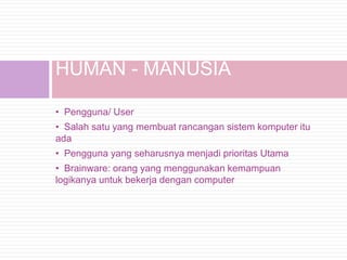HUMAN - MANUSIA

• Pengguna/ User
• Salah satu yang membuat rancangan sistem komputer itu
ada
• Pengguna yang seharusnya menjadi prioritas Utama
• Brainware: orang yang menggunakan kemampuan
logikanya untuk bekerja dengan computer
 