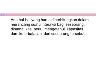Ada hal-hal yang harus diperhitungkan dalam
merancang suatu interaksi bagi seseorang,
dimana kita perlu mengetahui kapasitas
dan keterbatasan dari seseorang tersebut.
 