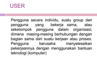 USER

Pengguna secara individu, suatu group dari
pengguna      yang    bekerja sama,    atau
sekelompok pengguna dalam organisasi;
dimana masing-masing berhubungan dengan
bagian sama dari suatu kerjaan atau proses.
Pengguna        berusaha      menyelesaikan
pekerjaannya dengan menggunakan bantuan
teknologi (komputer)
 