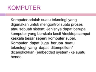 KOMPUTER
Komputer adalah suatu teknologi yang
digunakan untuk mengontrol suatu proses
atau sebuah sistem; Jenisnya dapat berupa
komputer yang berskala kecil /desktop sampai
keskala besar seperti komputer super.
Komputer dapat juga berupa suatu
teknologi yang dapat ditempelkan/
dicangkokkan (embedded system) ke suatu
benda.
 