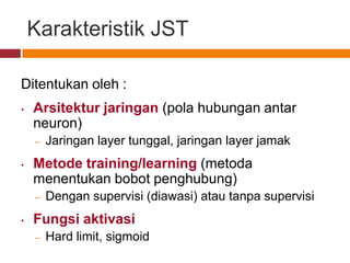 Karakteristik JST

Ditentukan oleh :
•   Arsitektur jaringan (pola hubungan antar
    neuron)
    –   Jaringan layer tunggal, jaringan layer jamak
•   Metode training/learning (metoda
    menentukan bobot penghubung)
    –   Dengan supervisi (diawasi) atau tanpa supervisi
•   Fungsi aktivasi
    –   Hard limit, sigmoid
 