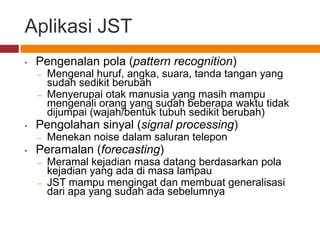 Aplikasi JST
•   Pengenalan pola (pattern recognition)
    –   Mengenal huruf, angka, suara, tanda tangan yang
        sudah sedikit berubah
    –   Menyerupai otak manusia yang masih mampu
        mengenali orang yang sudah beberapa waktu tidak
        dijumpai (wajah/bentuk tubuh sedikit berubah)
•   Pengolahan sinyal (signal processing)
    –   Menekan noise dalam saluran telepon
•   Peramalan (forecasting)
    –   Meramal kejadian masa datang berdasarkan pola
        kejadian yang ada di masa lampau
    –   JST mampu mengingat dan membuat generalisasi
        dari apa yang sudah ada sebelumnya
 