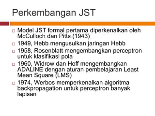 Perkembangan JST
   Model JST formal pertama diperkenalkan oleh
    McCulloch dan Pitts (1943)
   1949, Hebb mengusulkan jaringan Hebb
   1958, Rosenblatt mengembangkan perceptron
    untuk klasifikasi pola
   1960, Widrow dan Hoff mengembangkan
    ADALINE dengan aturan pembelajaran Least
    Mean Square (LMS)
   1974, Werbos memperkenalkan algoritma
    backpropagation untuk perceptron banyak
    lapisan
 