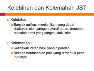 Kelebihan dan Kelemahan JST
   Kelebihan :
     Banyak aplikasi menjanjikan yang dapat
     dilakukan oleh jaringan syaraf tiruan, terutama
     masalah rumit yang sangat tidak linier


   Kelemahan :
     Ketidakakuratan hasil yang diperoleh
     Bekerja berdasarkan pola yang terbentuk pada
      inputnya
 