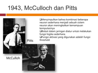 1943, McCulloch dan Pitts
                   Menyimpulkan bahwa kombinasi beberapa
                   neuron sederhana menjadi sebuah sistem
                   neuron akan meningkatkan kemampuan
                   komputasinya
                   Bobot dalam jaringan diatur untuk melakukan
                   fungsi logika sederhana
                   Fungsi aktivasi yang digunakan adalah fungsi
           Pitts   threshold




McCulloh
 