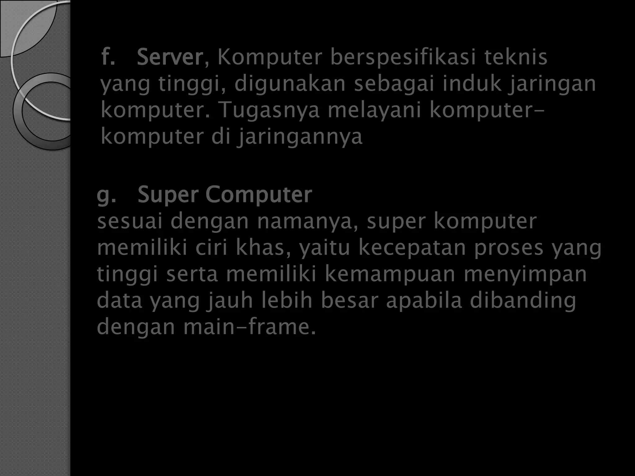 f. Server, Komputer berspesifikasi teknis
yang tinggi, digunakan sebagai induk jaringan
komputer. Tugasnya melayani komputer-
komputer di jaringannya

g. Super Computer
sesuai dengan namanya, super komputer
memiliki ciri khas, yaitu kecepatan proses yang
tinggi serta memiliki kemampuan menyimpan
data yang jauh lebih besar apabila dibanding
dengan main-frame.
 