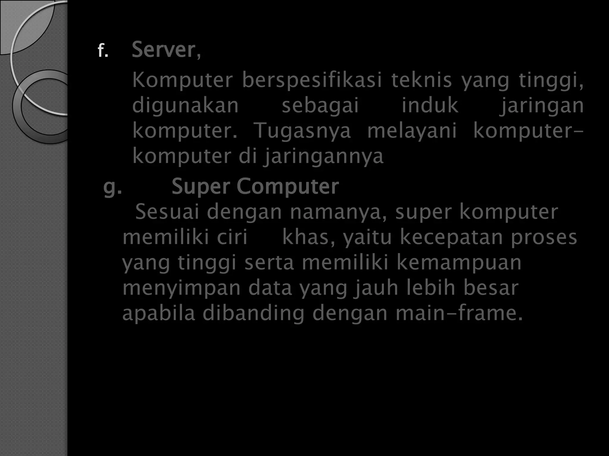 f. Server,
   Komputer berspesifikasi teknis yang tinggi,
   digunakan      sebagai     induk    jaringan
   komputer. Tugasnya melayani komputer-
   komputer di jaringannya
g.     Super Computer
   Sesuai dengan namanya, super komputer
  memiliki ciri   khas, yaitu kecepatan proses
  yang tinggi serta memiliki kemampuan
  menyimpan data yang jauh lebih besar
  apabila dibanding dengan main-frame.
 