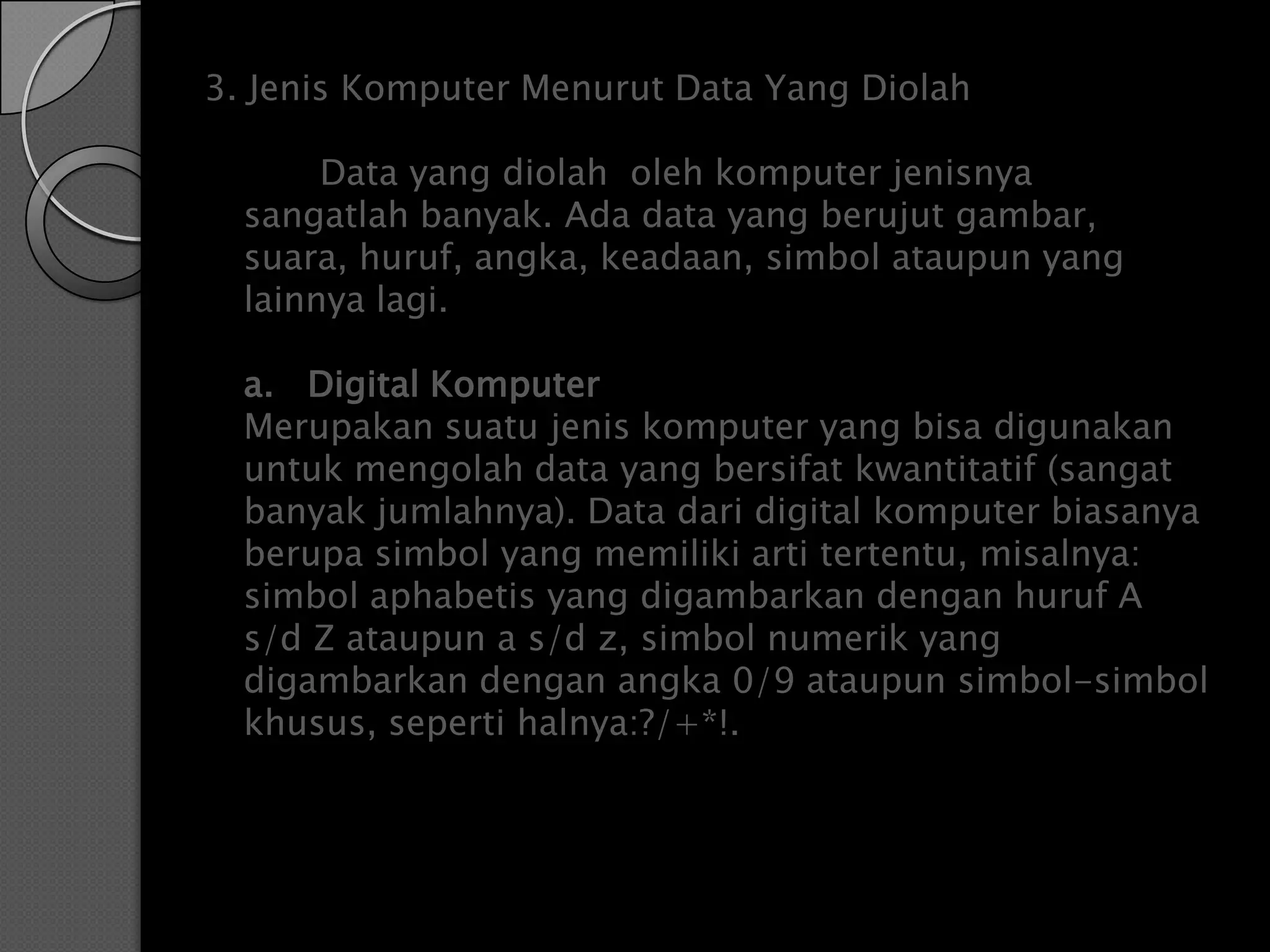 3. Jenis Komputer Menurut Data Yang Diolah

       Data yang diolah oleh komputer jenisnya
  sangatlah banyak. Ada data yang berujut gambar,
  suara, huruf, angka, keadaan, simbol ataupun yang
  lainnya lagi.

  a. Digital Komputer
  Merupakan suatu jenis komputer yang bisa digunakan
  untuk mengolah data yang bersifat kwantitatif (sangat
  banyak jumlahnya). Data dari digital komputer biasanya
  berupa simbol yang memiliki arti tertentu, misalnya:
  simbol aphabetis yang digambarkan dengan huruf A
  s/d Z ataupun a s/d z, simbol numerik yang
  digambarkan dengan angka 0/9 ataupun simbol-simbol
  khusus, seperti halnya:?/+*!.
 