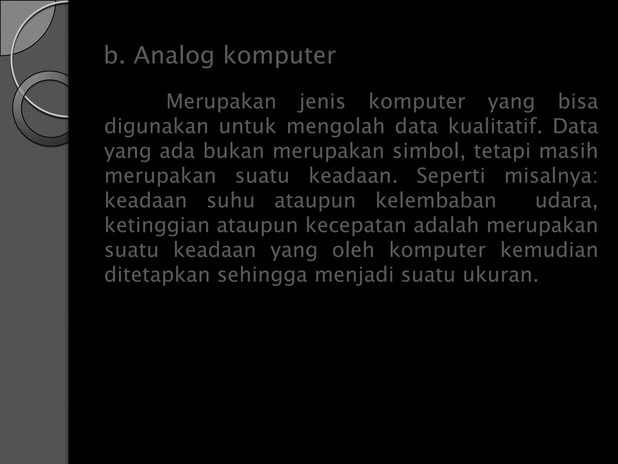 b. Analog komputer
      Merupakan jenis komputer yang bisa
digunakan untuk mengolah data kualitatif. Data
yang ada bukan merupakan simbol, tetapi masih
merupakan suatu keadaan. Seperti misalnya:
keadaan suhu ataupun kelembaban         udara,
ketinggian ataupun kecepatan adalah merupakan
suatu keadaan yang oleh komputer kemudian
ditetapkan sehingga menjadi suatu ukuran.
 