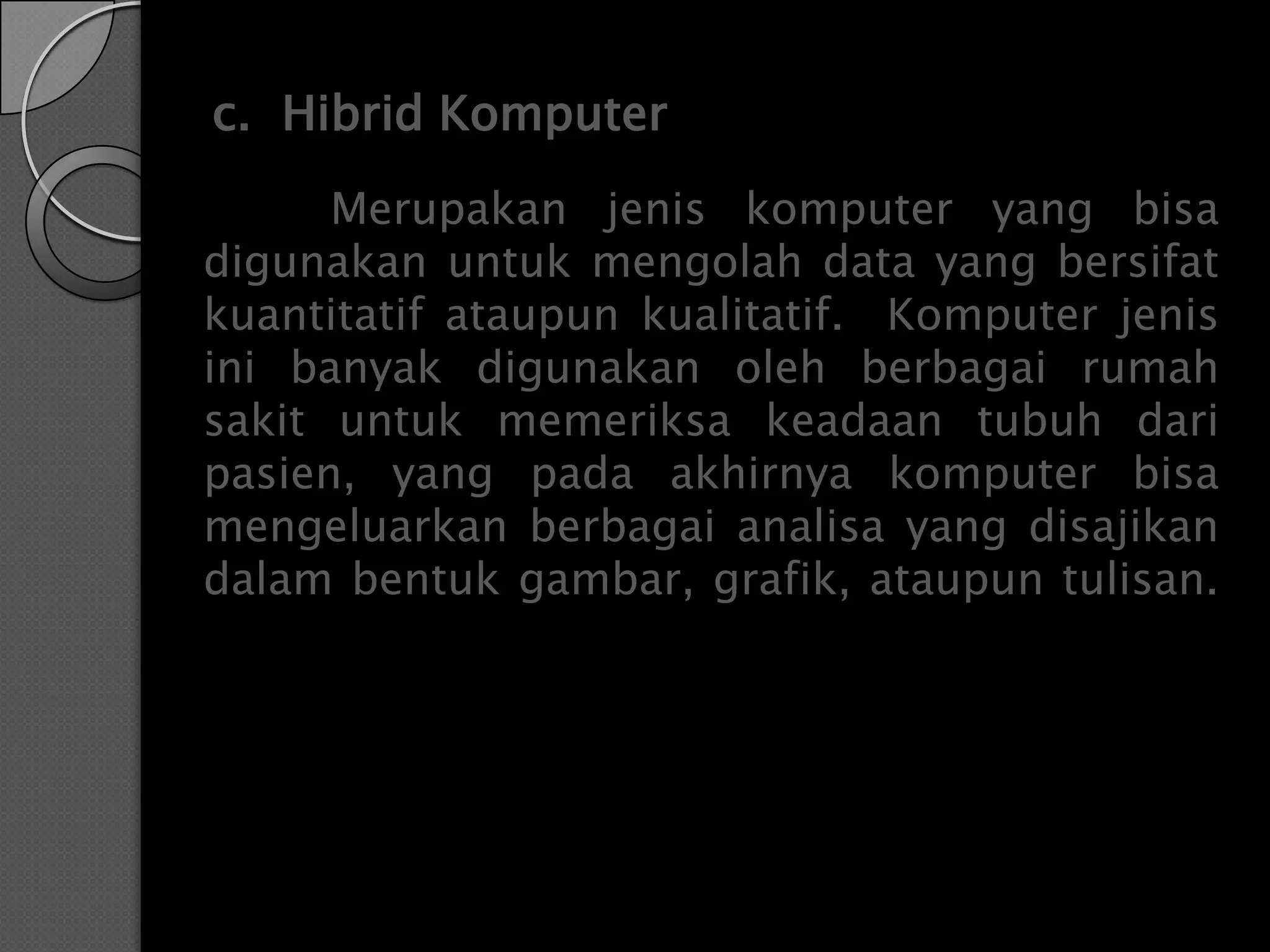 c. Hibrid Komputer
      Merupakan jenis komputer yang bisa
digunakan untuk mengolah data yang bersifat
kuantitatif ataupun kualitatif. Komputer jenis
ini banyak digunakan oleh berbagai rumah
sakit untuk memeriksa keadaan tubuh dari
pasien, yang pada akhirnya komputer bisa
mengeluarkan berbagai analisa yang disajikan
dalam bentuk gambar, grafik, ataupun tulisan.
 
