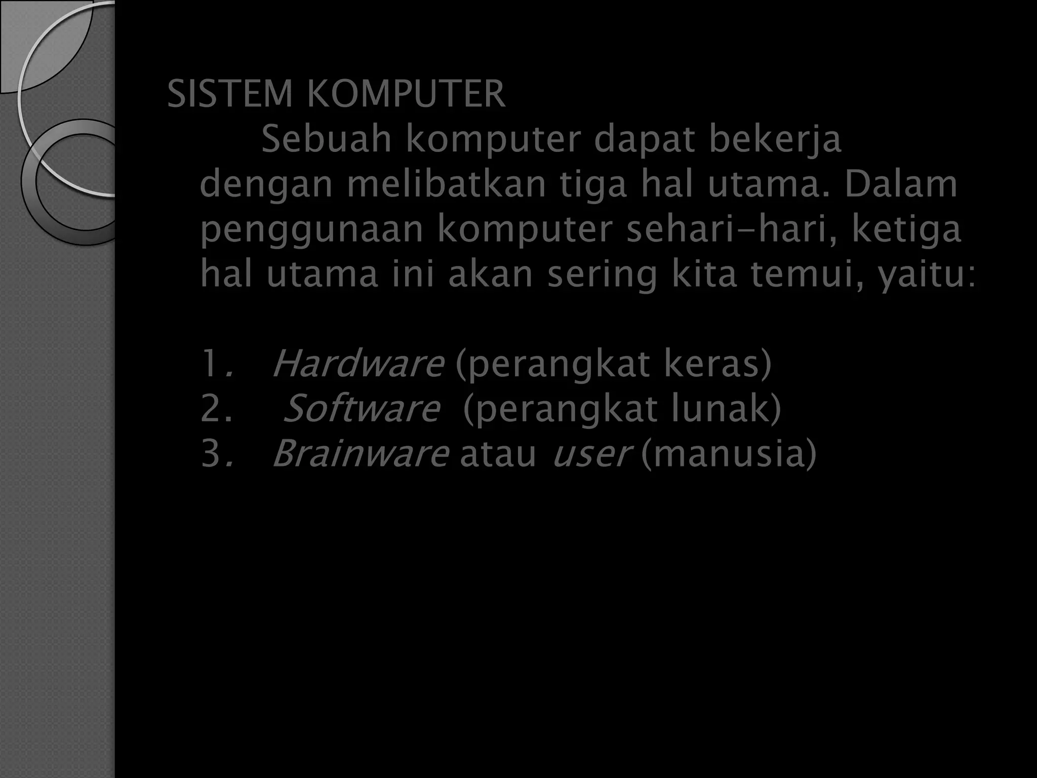 SISTEM KOMPUTER
      Sebuah komputer dapat bekerja
  dengan melibatkan tiga hal utama. Dalam
  penggunaan komputer sehari-hari, ketiga
  hal utama ini akan sering kita temui, yaitu:

 1. Hardware (perangkat keras)
 2. Software (perangkat lunak)
 3. Brainware atau user (manusia)
 
