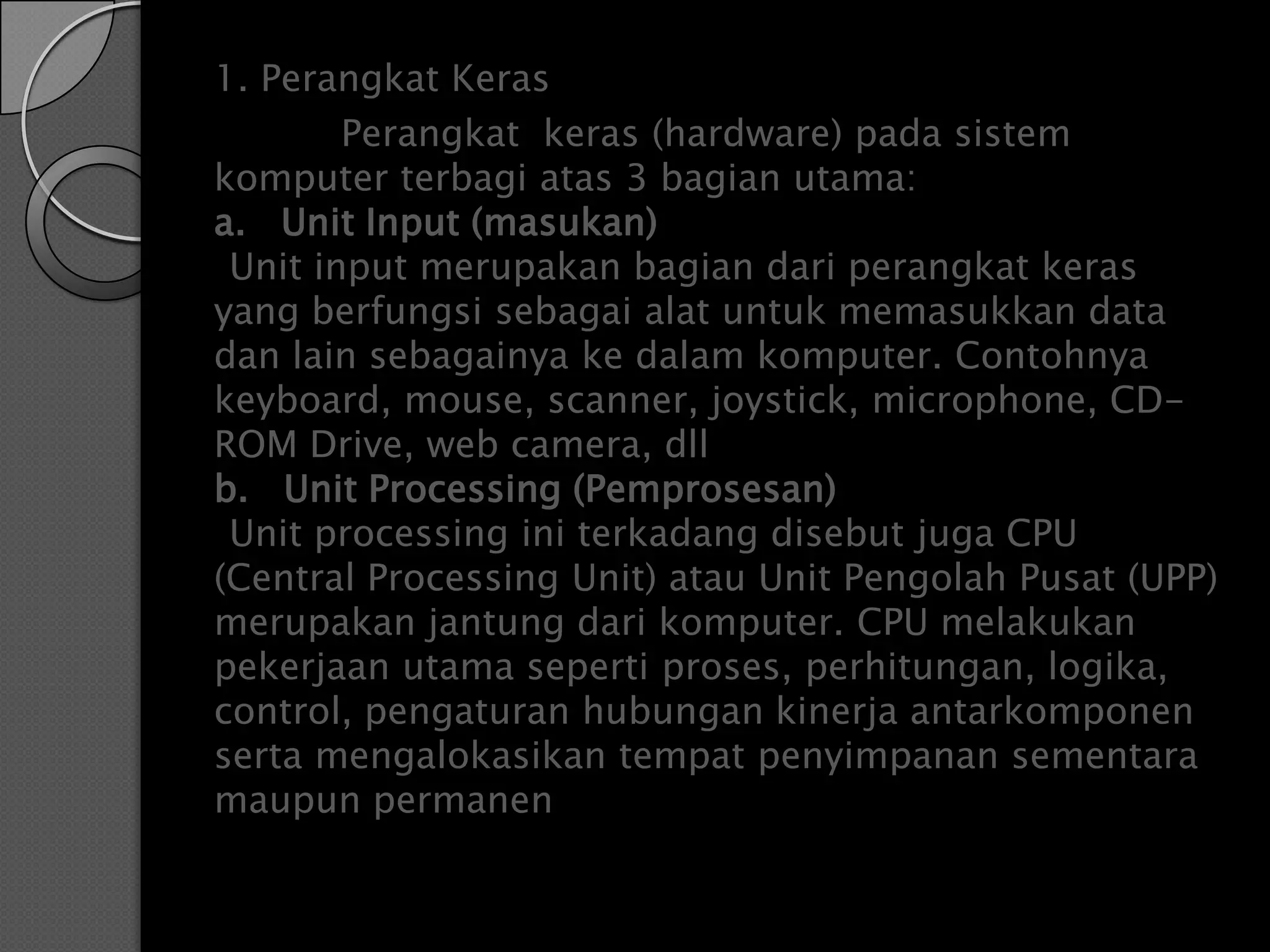 1. Perangkat Keras
        Perangkat keras (hardware) pada sistem
komputer terbagi atas 3 bagian utama:
a. Unit Input (masukan)
 Unit input merupakan bagian dari perangkat keras
yang berfungsi sebagai alat untuk memasukkan data
dan lain sebagainya ke dalam komputer. Contohnya
keyboard, mouse, scanner, joystick, microphone, CD-
ROM Drive, web camera, dll
b. Unit Processing (Pemprosesan)
 Unit processing ini terkadang disebut juga CPU
(Central Processing Unit) atau Unit Pengolah Pusat (UPP)
merupakan jantung dari komputer. CPU melakukan
pekerjaan utama seperti proses, perhitungan, logika,
control, pengaturan hubungan kinerja antarkomponen
serta mengalokasikan tempat penyimpanan sementara
maupun permanen
 