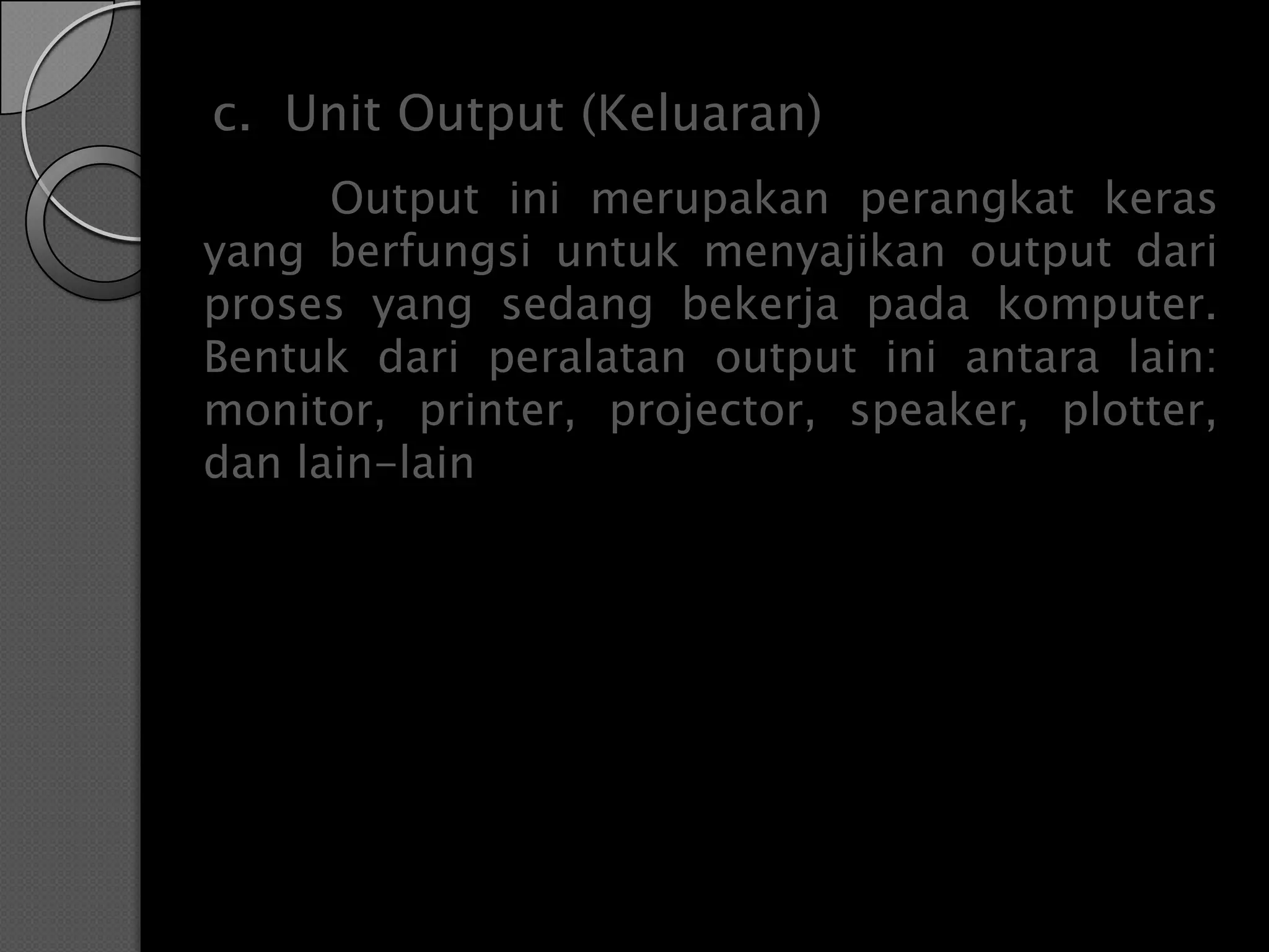 c. Unit Output (Keluaran)
      Output ini merupakan perangkat keras
yang berfungsi untuk menyajikan output dari
proses yang sedang bekerja pada komputer.
Bentuk dari peralatan output ini antara lain:
monitor, printer, projector, speaker, plotter,
dan lain-lain
 