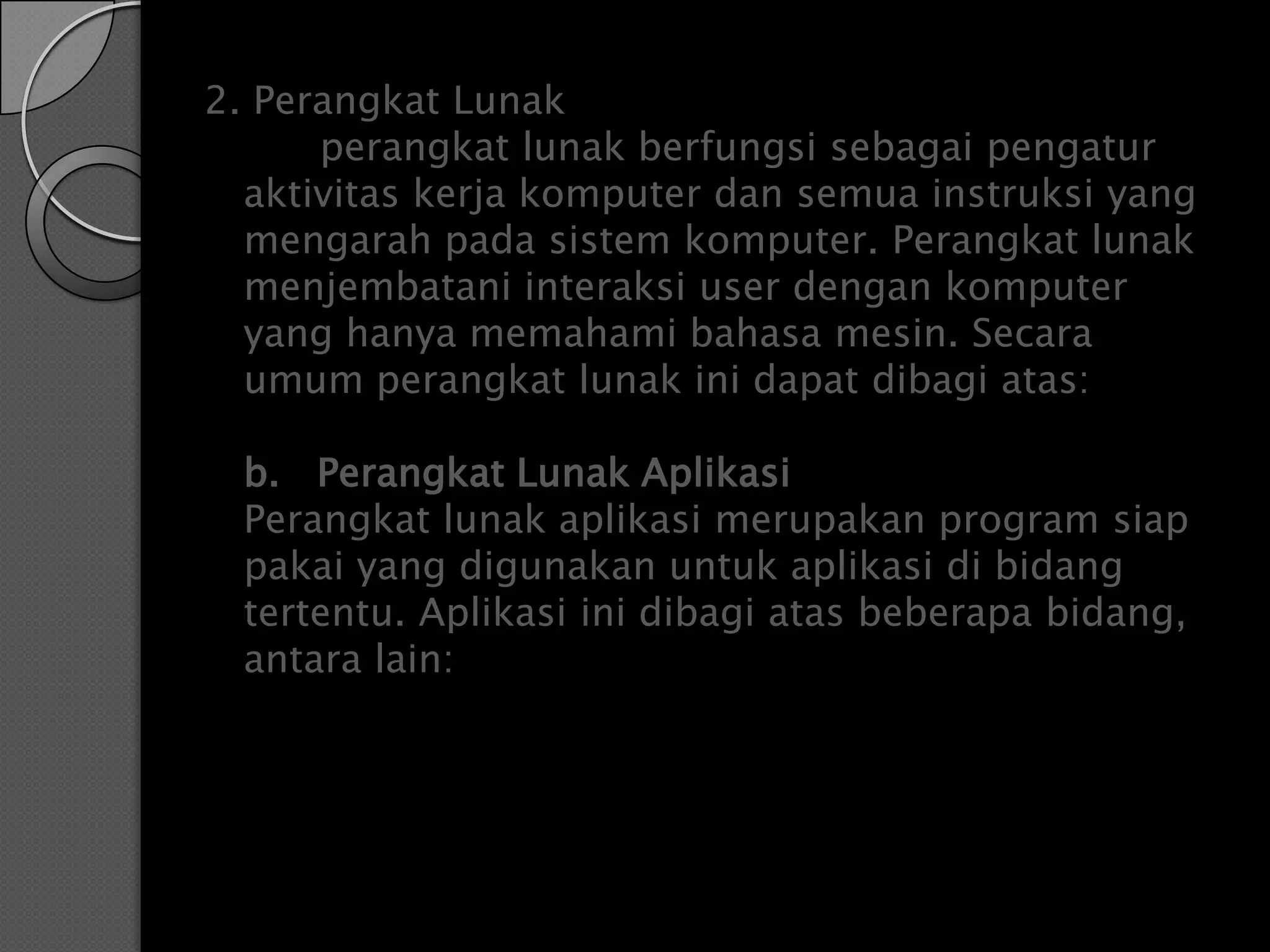 2. Perangkat Lunak
      perangkat lunak berfungsi sebagai pengatur
  aktivitas kerja komputer dan semua instruksi yang
  mengarah pada sistem komputer. Perangkat lunak
  menjembatani interaksi user dengan komputer
  yang hanya memahami bahasa mesin. Secara
  umum perangkat lunak ini dapat dibagi atas:

  b. Perangkat Lunak Aplikasi
  Perangkat lunak aplikasi merupakan program siap
  pakai yang digunakan untuk aplikasi di bidang
  tertentu. Aplikasi ini dibagi atas beberapa bidang,
  antara lain:
 