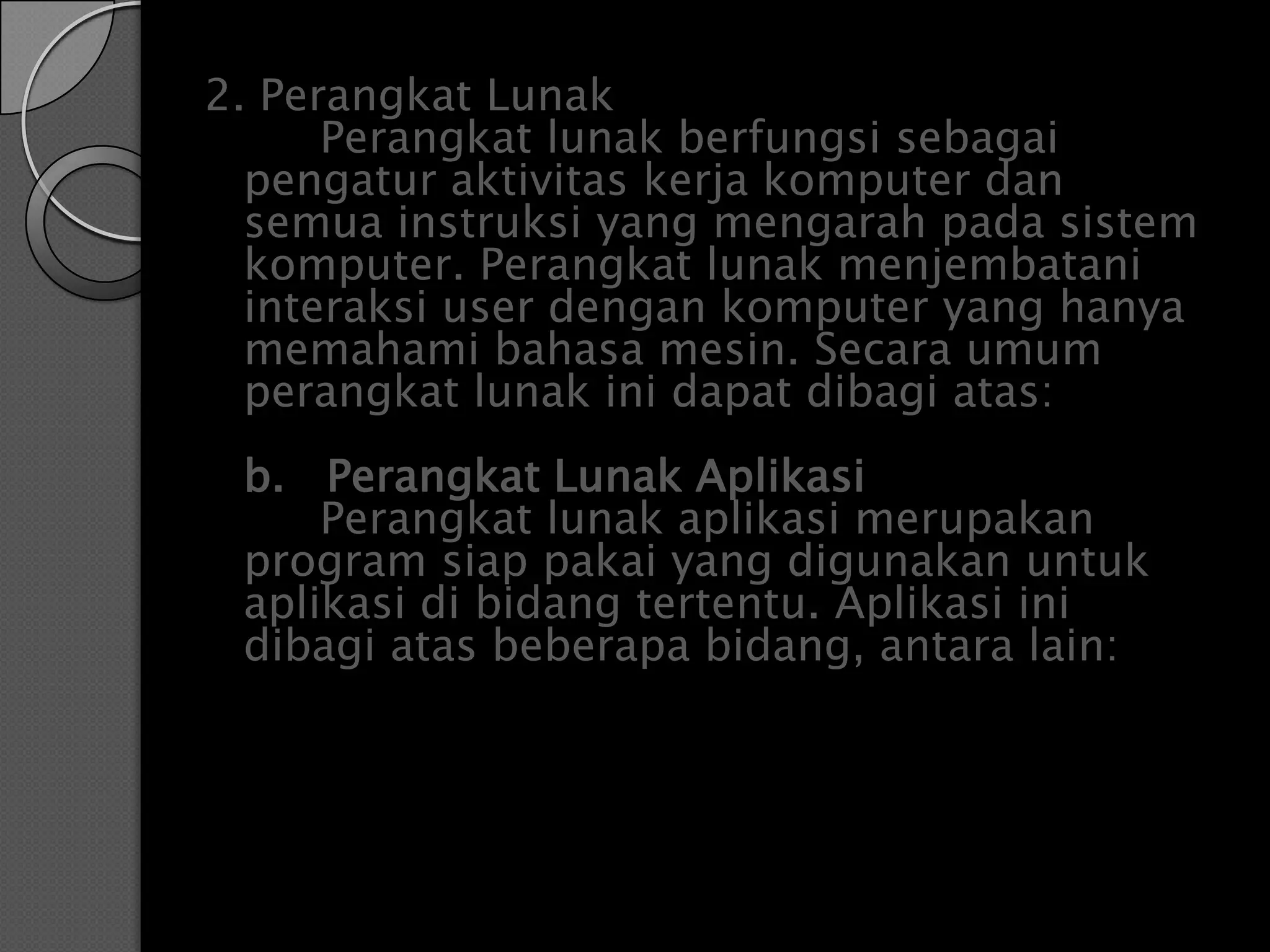 2. Perangkat Lunak
      Perangkat lunak berfungsi sebagai
  pengatur aktivitas kerja komputer dan
  semua instruksi yang mengarah pada sistem
  komputer. Perangkat lunak menjembatani
  interaksi user dengan komputer yang hanya
  memahami bahasa mesin. Secara umum
  perangkat lunak ini dapat dibagi atas:
 b. Perangkat Lunak Aplikasi
     Perangkat lunak aplikasi merupakan
 program siap pakai yang digunakan untuk
 aplikasi di bidang tertentu. Aplikasi ini
 dibagi atas beberapa bidang, antara lain:
 