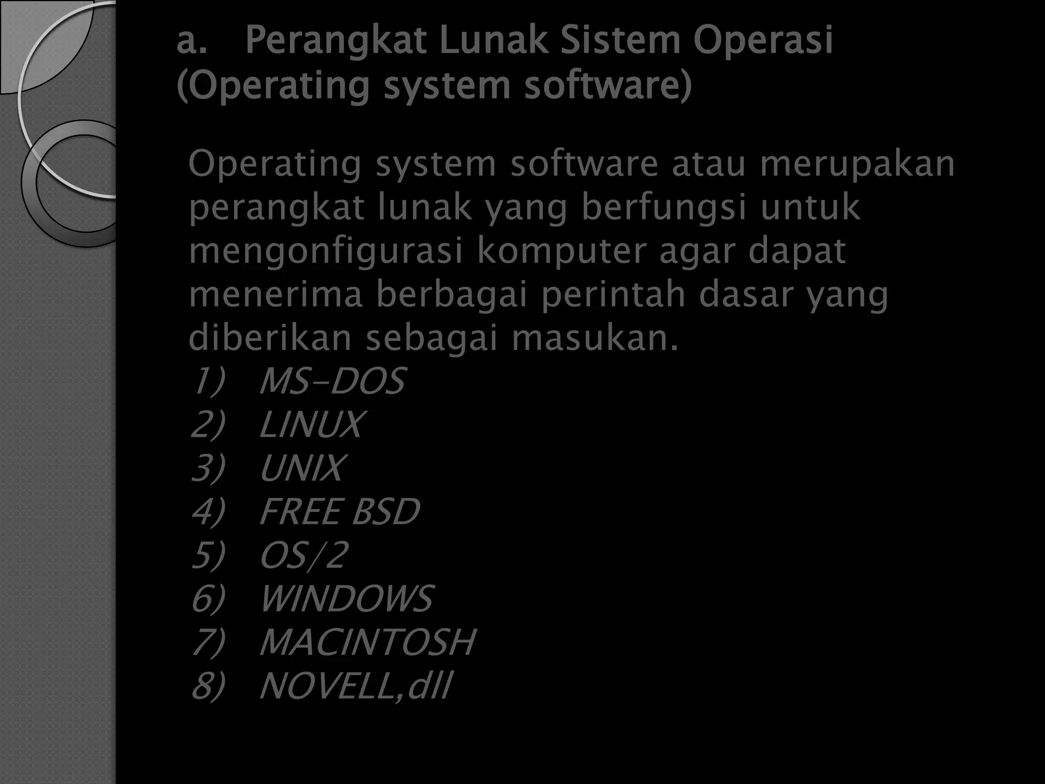 a. Perangkat Lunak Sistem Operasi
(Operating system software)

Operating system software atau merupakan
perangkat lunak yang berfungsi untuk
mengonfigurasi komputer agar dapat
menerima berbagai perintah dasar yang
diberikan sebagai masukan.
1)   MS-DOS
2)   LINUX
3)   UNIX
4)   FREE BSD
5)   OS/2
6)   WINDOWS
7)   MACINTOSH
8)   NOVELL,dll
 