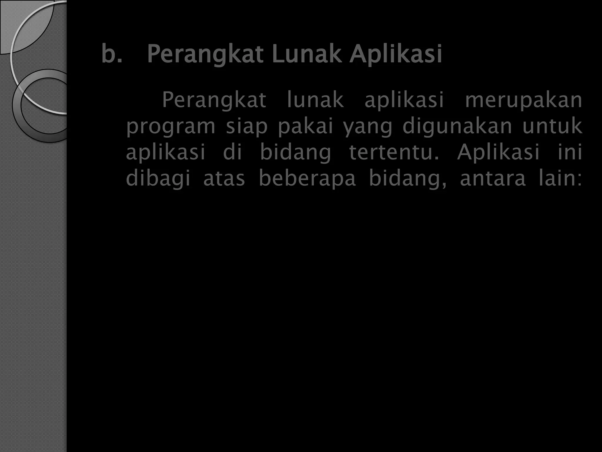 b. Perangkat Lunak Aplikasi
     Perangkat lunak aplikasi merupakan
 program siap pakai yang digunakan untuk
 aplikasi di bidang tertentu. Aplikasi ini
 dibagi atas beberapa bidang, antara lain:
 
