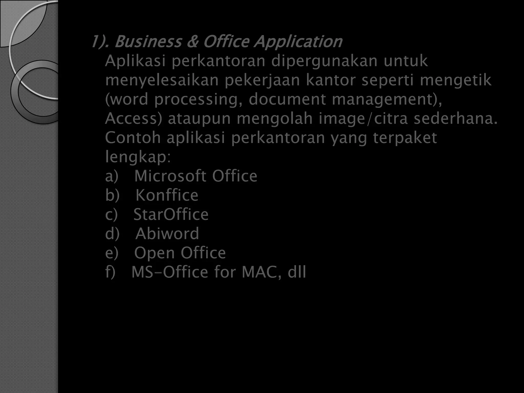 1). Business & Office Application
  Aplikasi perkantoran dipergunakan untuk
  menyelesaikan pekerjaan kantor seperti mengetik
  (word processing, document management),
  Access) ataupun mengolah image/citra sederhana.
  Contoh aplikasi perkantoran yang terpaket
  lengkap:
  a) Microsoft Office
  b) Konffice
  c) StarOffice
  d) Abiword
  e) Open Office
  f) MS-Office for MAC, dll
 