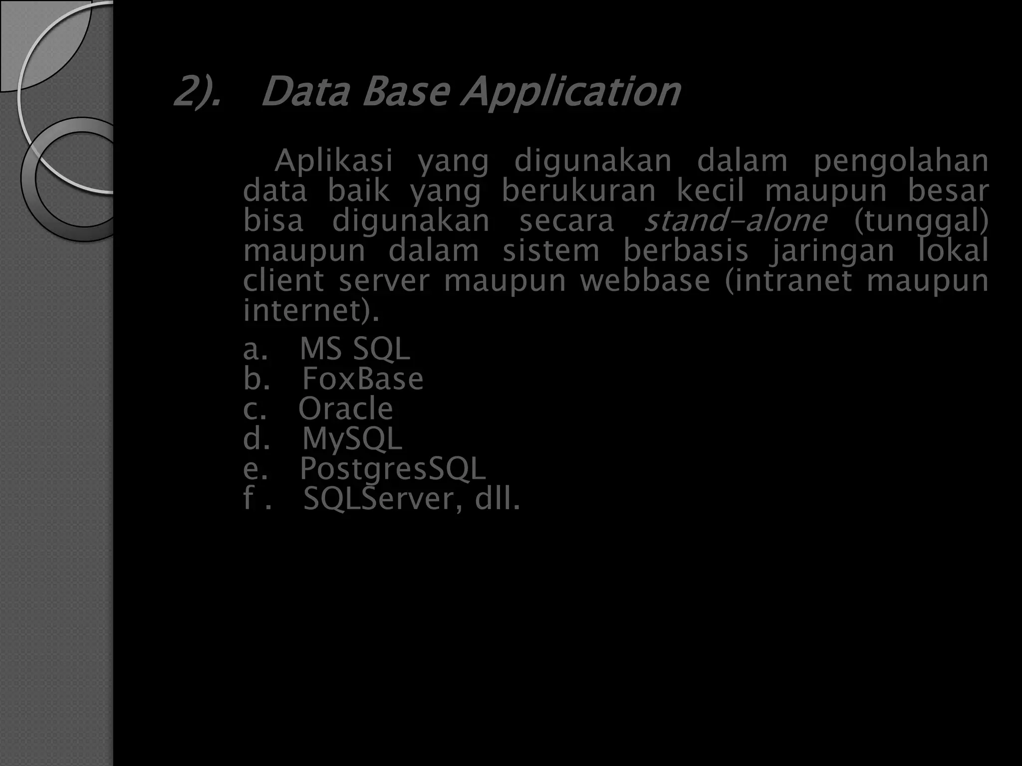 2). Data Base Application
      Aplikasi yang digunakan dalam pengolahan
   data baik yang berukuran kecil maupun besar
   bisa digunakan secara stand-alone (tunggal)
   maupun dalam sistem berbasis jaringan lokal
   client server maupun webbase (intranet maupun
   internet).
   a. MS SQL
   b. FoxBase
   c. Oracle
   d. MySQL
   e. PostgresSQL
   f . SQLServer, dll.
 