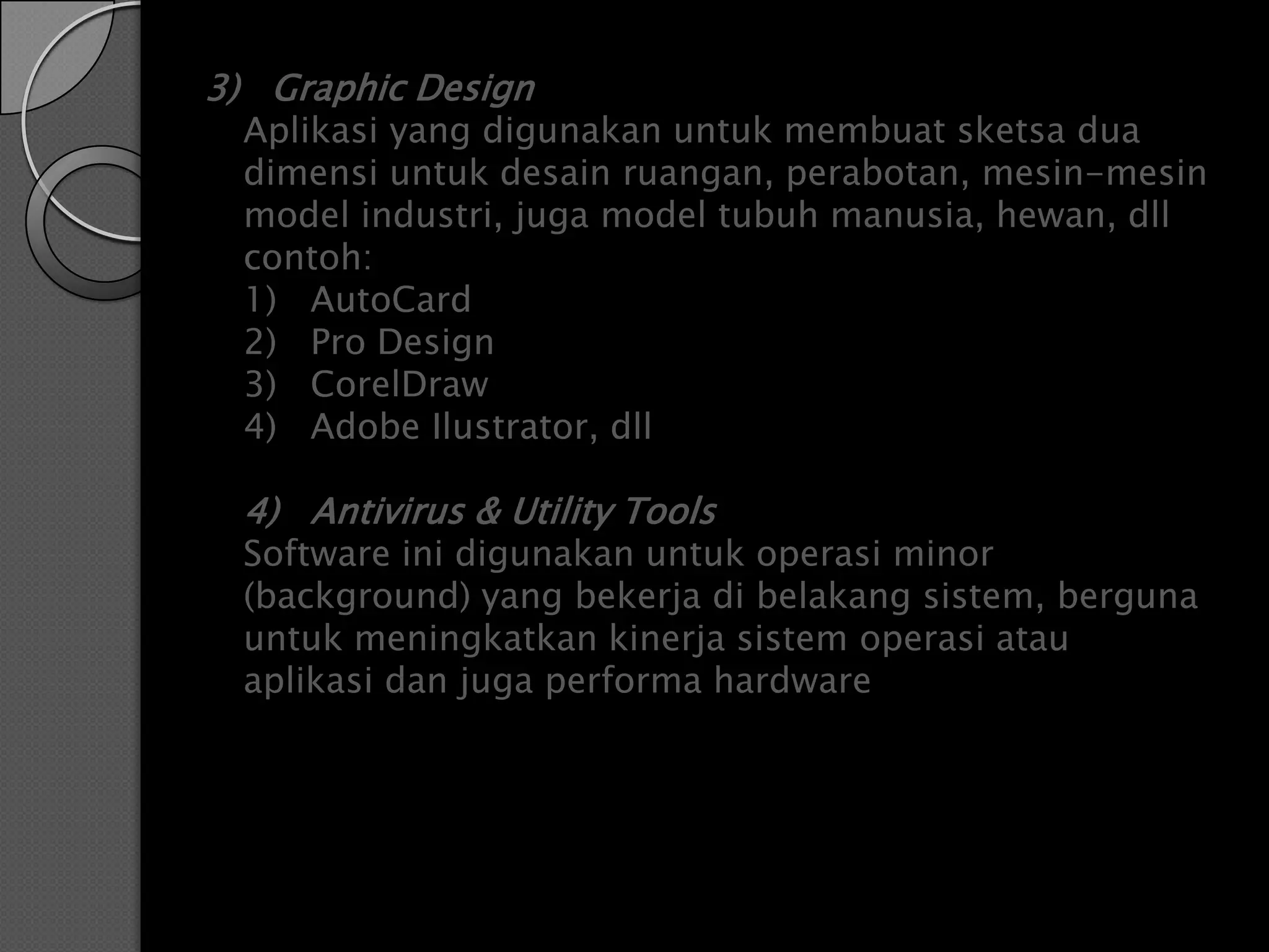 3) Graphic Design
  Aplikasi yang digunakan untuk membuat sketsa dua
  dimensi untuk desain ruangan, perabotan, mesin-mesin
  model industri, juga model tubuh manusia, hewan, dll
  contoh:
  1) AutoCard
  2) Pro Design
  3) CorelDraw
  4) Adobe Ilustrator, dll

  4) Antivirus & Utility Tools
  Software ini digunakan untuk operasi minor
  (background) yang bekerja di belakang sistem, berguna
  untuk meningkatkan kinerja sistem operasi atau
  aplikasi dan juga performa hardware
 