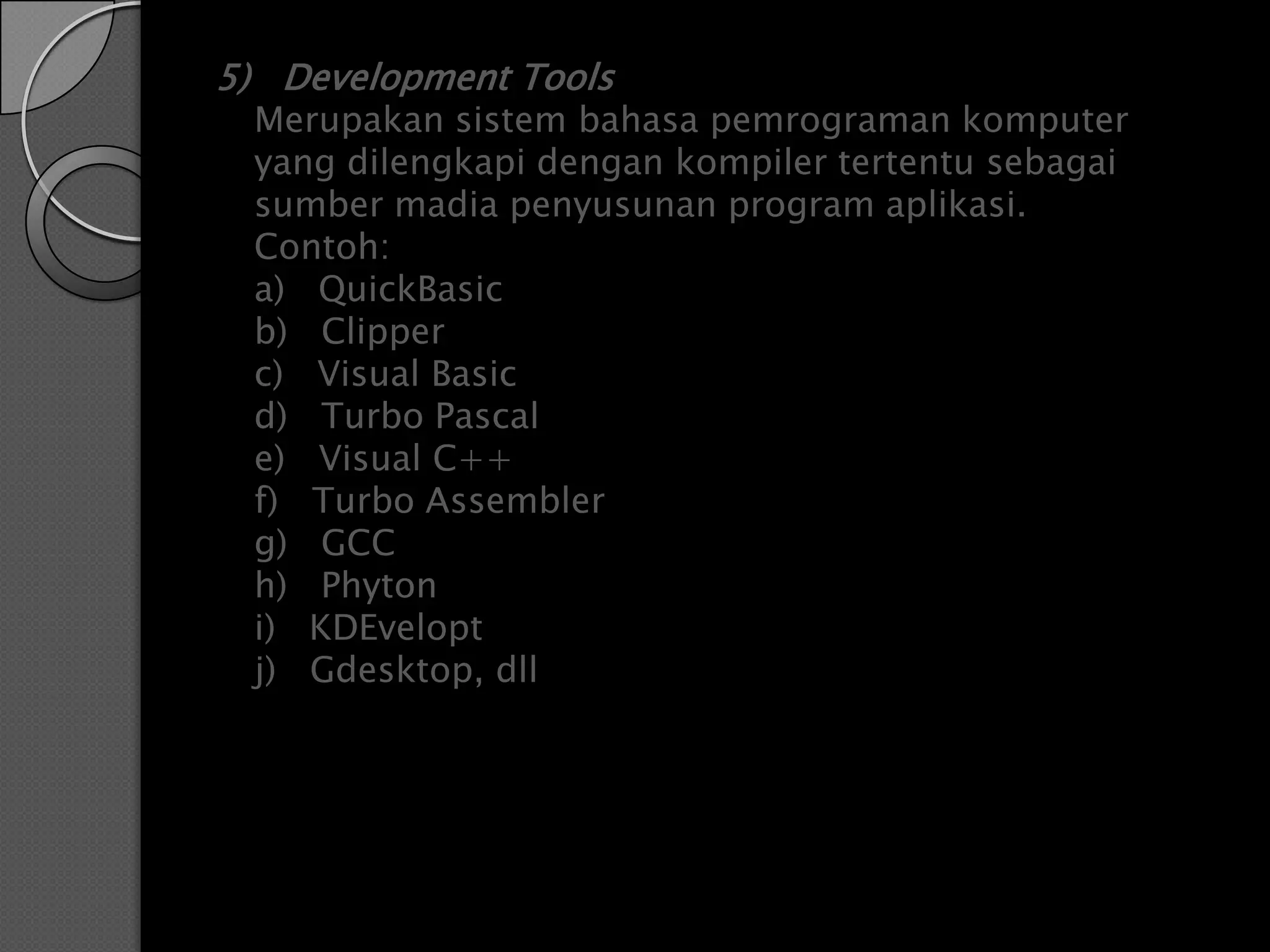 5) Development Tools
 Merupakan sistem bahasa pemrograman komputer
 yang dilengkapi dengan kompiler tertentu sebagai
 sumber madia penyusunan program aplikasi.
 Contoh:
 a) QuickBasic
 b) Clipper
 c) Visual Basic
 d) Turbo Pascal
 e) Visual C++
 f) Turbo Assembler
 g) GCC
 h) Phyton
 i) KDEvelopt
 j) Gdesktop, dll
 