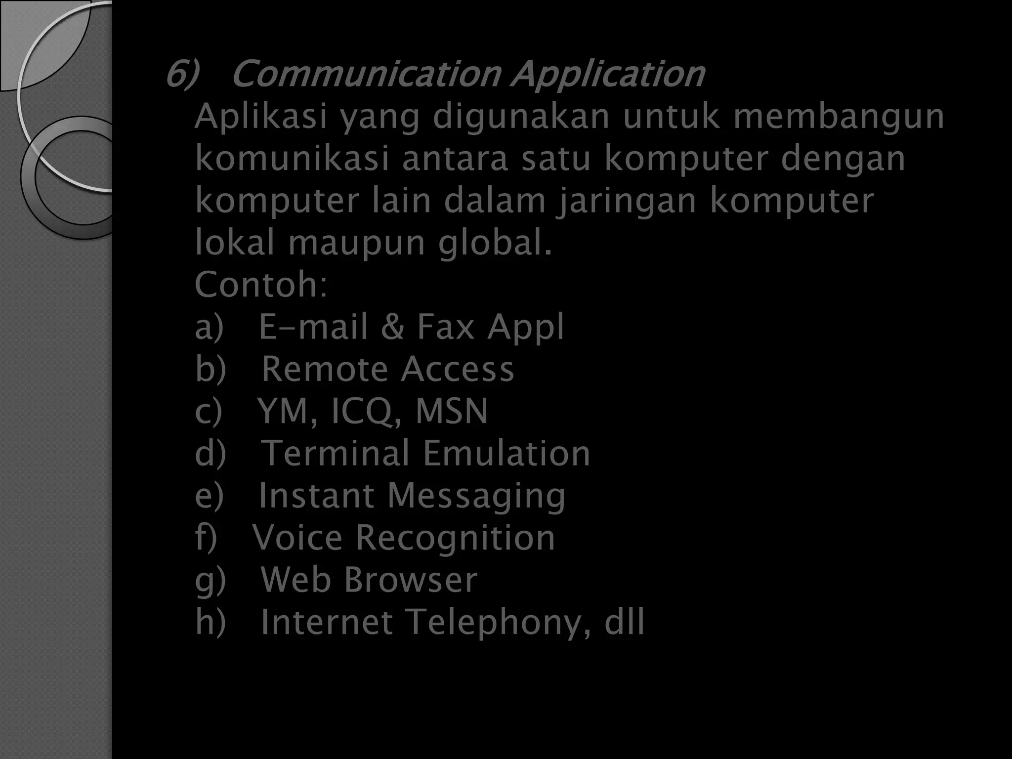 6) Communication Application
 Aplikasi yang digunakan untuk membangun
 komunikasi antara satu komputer dengan
 komputer lain dalam jaringan komputer
 lokal maupun global.
 Contoh:
 a) E-mail & Fax Appl
 b) Remote Access
 c) YM, ICQ, MSN
 d) Terminal Emulation
 e) Instant Messaging
 f) Voice Recognition
 g) Web Browser
 h) Internet Telephony, dll
 