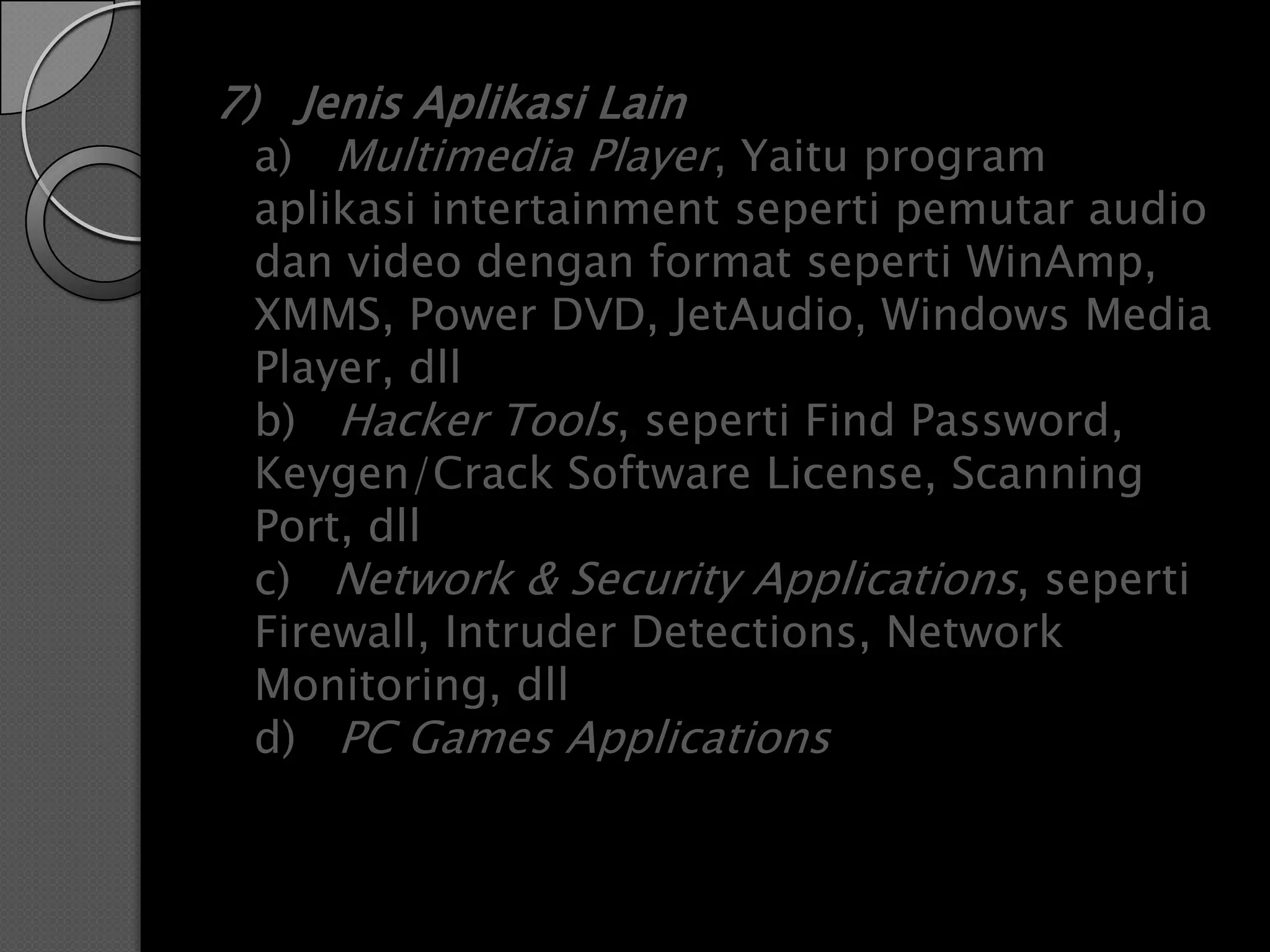 7) Jenis Aplikasi Lain
  a) Multimedia Player, Yaitu program
 aplikasi intertainment seperti pemutar audio
 dan video dengan format seperti WinAmp,
 XMMS, Power DVD, JetAudio, Windows Media
 Player, dll
 b) Hacker Tools, seperti Find Password,
 Keygen/Crack Software License, Scanning
 Port, dll
 c) Network & Security Applications, seperti
 Firewall, Intruder Detections, Network
 Monitoring, dll
 d) PC Games Applications
 