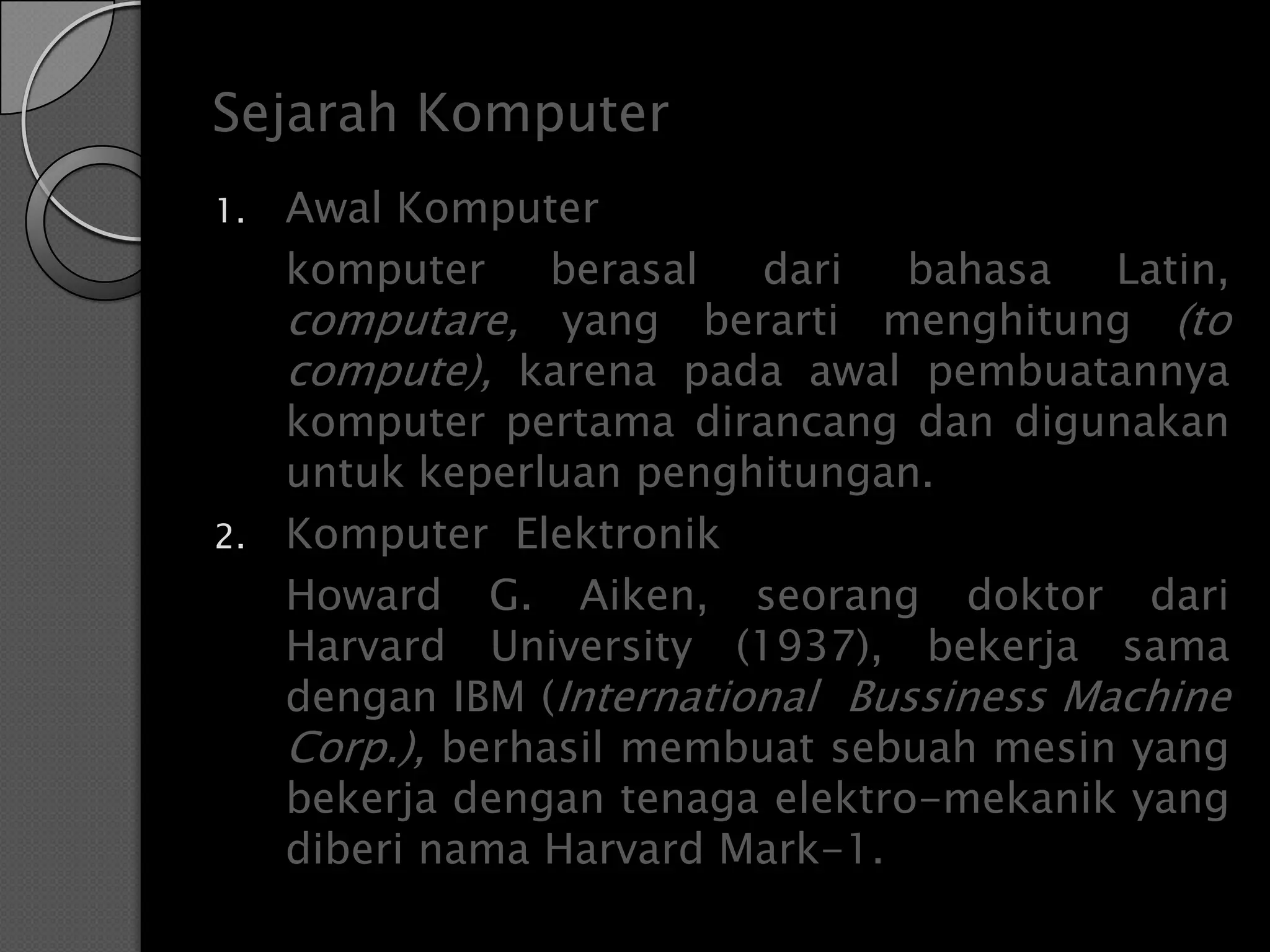 Sejarah Komputer
1.   Awal Komputer
     komputer     berasal  dari   bahasa   Latin,
     computare, yang berarti menghitung (to
     compute), karena pada awal pembuatannya
     komputer pertama dirancang dan digunakan
     untuk keperluan penghitungan.
2.   Komputer Elektronik
     Howard G. Aiken, seorang doktor dari
     Harvard University (1937), bekerja sama
     dengan IBM (International Bussiness Machine
     Corp.), berhasil membuat sebuah mesin yang
     bekerja dengan tenaga elektro-mekanik yang
     diberi nama Harvard Mark-1.
 