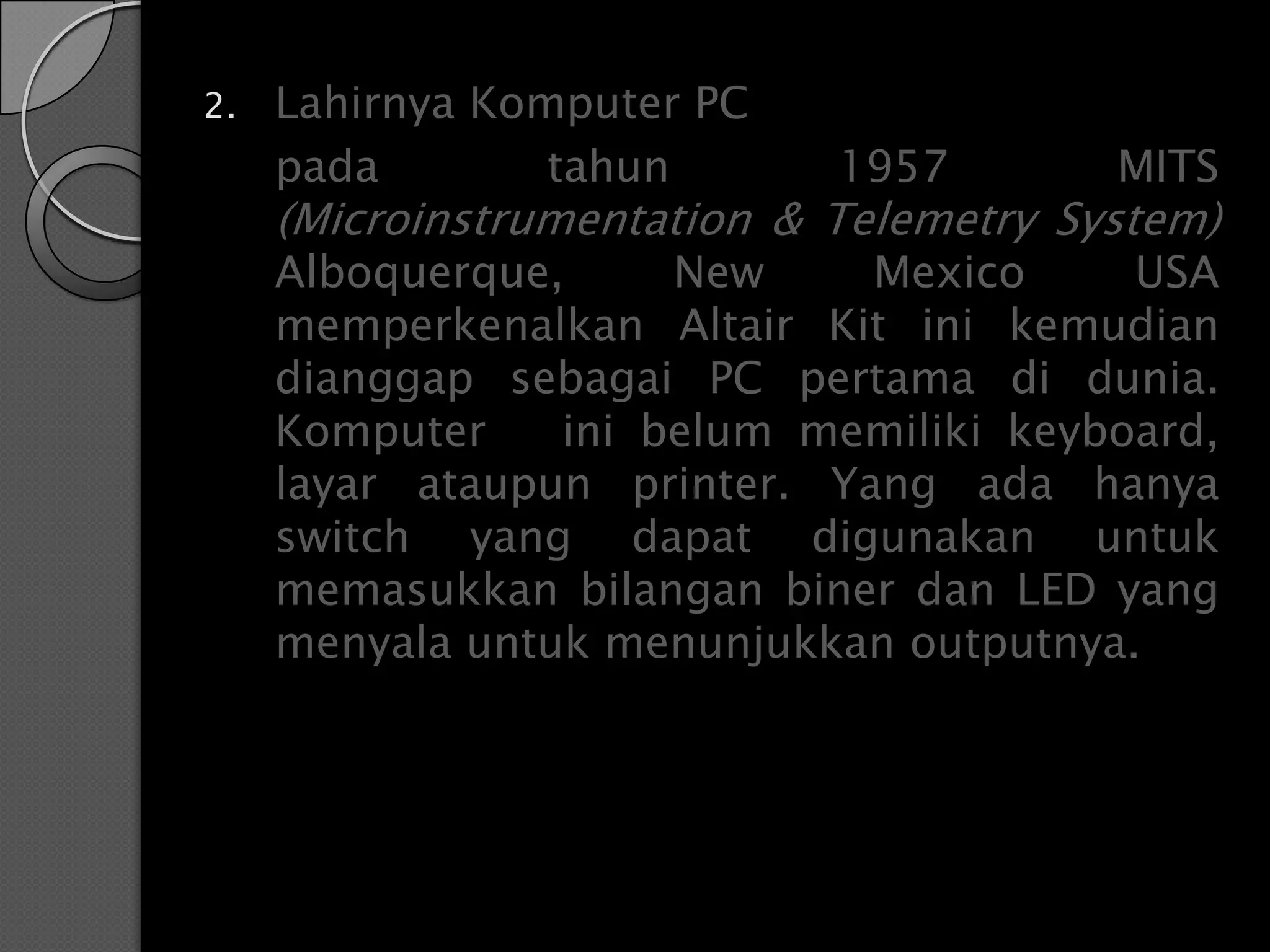 2.   Lahirnya Komputer PC
     pada        tahun       1957        MITS
     (Microinstrumentation & Telemetry System)
     Alboquerque,     New     Mexico     USA
     memperkenalkan Altair Kit ini kemudian
     dianggap sebagai PC pertama di dunia.
     Komputer    ini belum memiliki keyboard,
     layar ataupun printer. Yang ada hanya
     switch yang dapat digunakan untuk
     memasukkan bilangan biner dan LED yang
     menyala untuk menunjukkan outputnya.
 