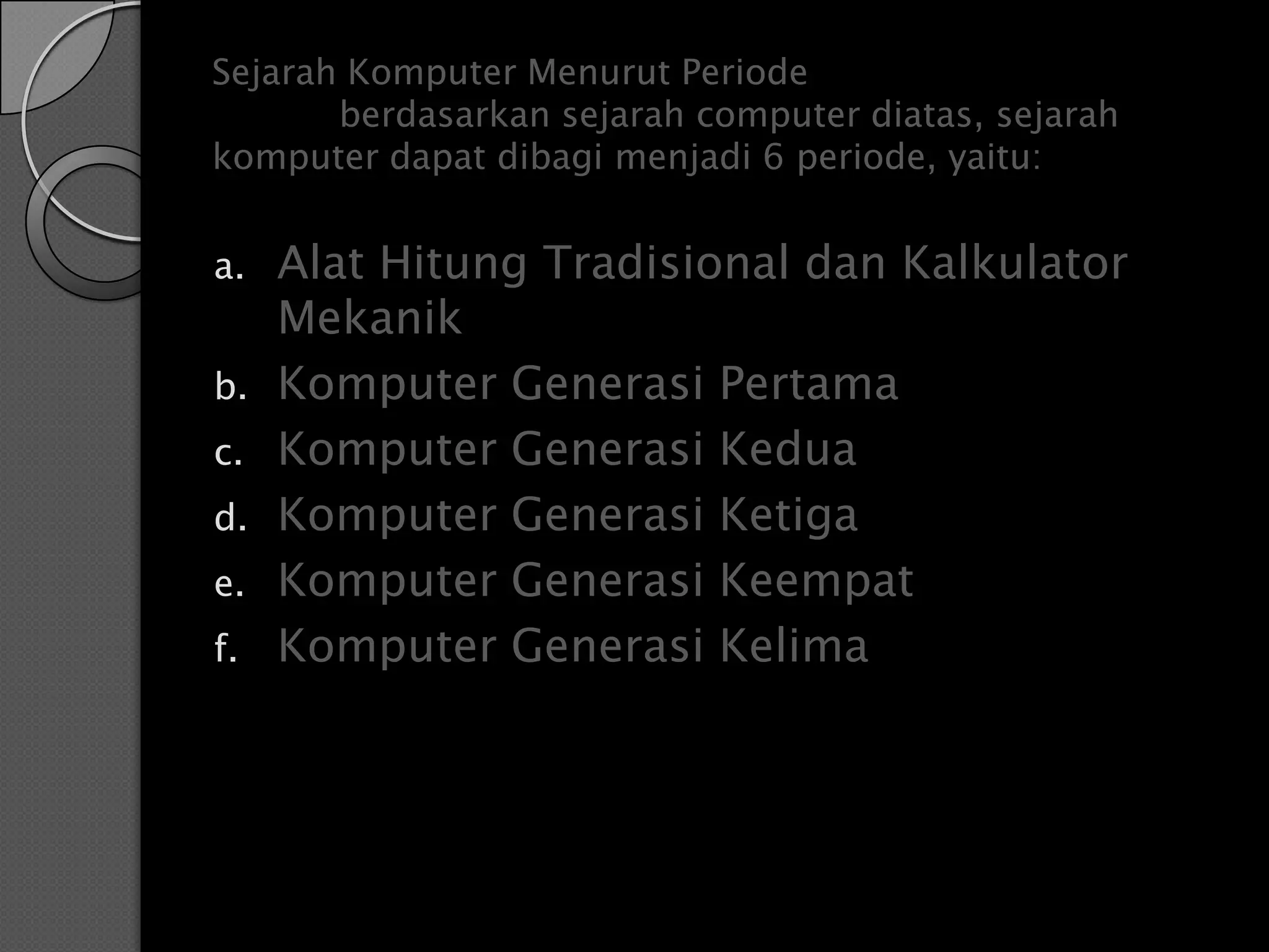 Sejarah Komputer Menurut Periode
       berdasarkan sejarah computer diatas, sejarah
komputer dapat dibagi menjadi 6 periode, yaitu:


a.   Alat Hitung Tradisional dan Kalkulator
     Mekanik
b.   Komputer Generasi Pertama
c.   Komputer Generasi Kedua
d.   Komputer Generasi Ketiga
e.   Komputer Generasi Keempat
f.   Komputer Generasi Kelima
 