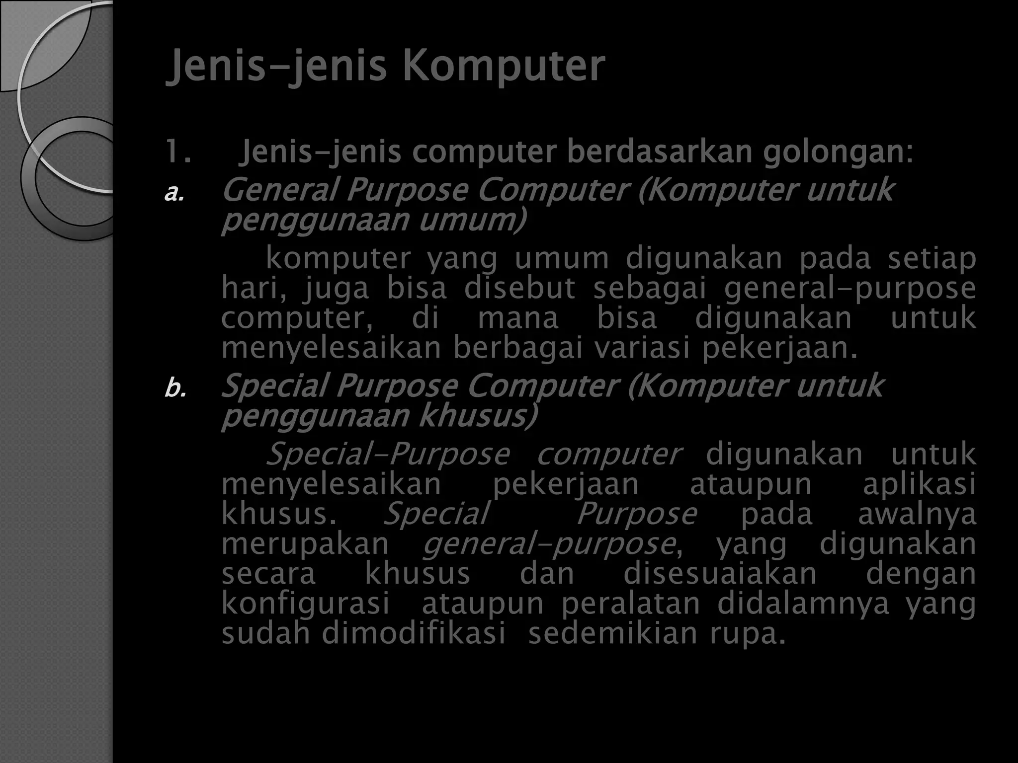Jenis-jenis Komputer
1.    Jenis-jenis computer berdasarkan golongan:
a.   General Purpose Computer (Komputer untuk
     penggunaan umum)
        komputer yang umum digunakan pada setiap
     hari, juga bisa disebut sebagai general-purpose
     computer, di mana bisa digunakan untuk
     menyelesaikan berbagai variasi pekerjaan.
b.   Special Purpose Computer (Komputer untuk
     penggunaan khusus)
       Special-Purpose computer digunakan untuk
     menyelesaikan    pekerjaan   ataupun  aplikasi
     khusus. Special       Purpose pada awalnya
     merupakan general-purpose, yang digunakan
     secara   khusus    dan   disesuaiakan  dengan
     konfigurasi ataupun peralatan didalamnya yang
     sudah dimodifikasi sedemikian rupa.
 