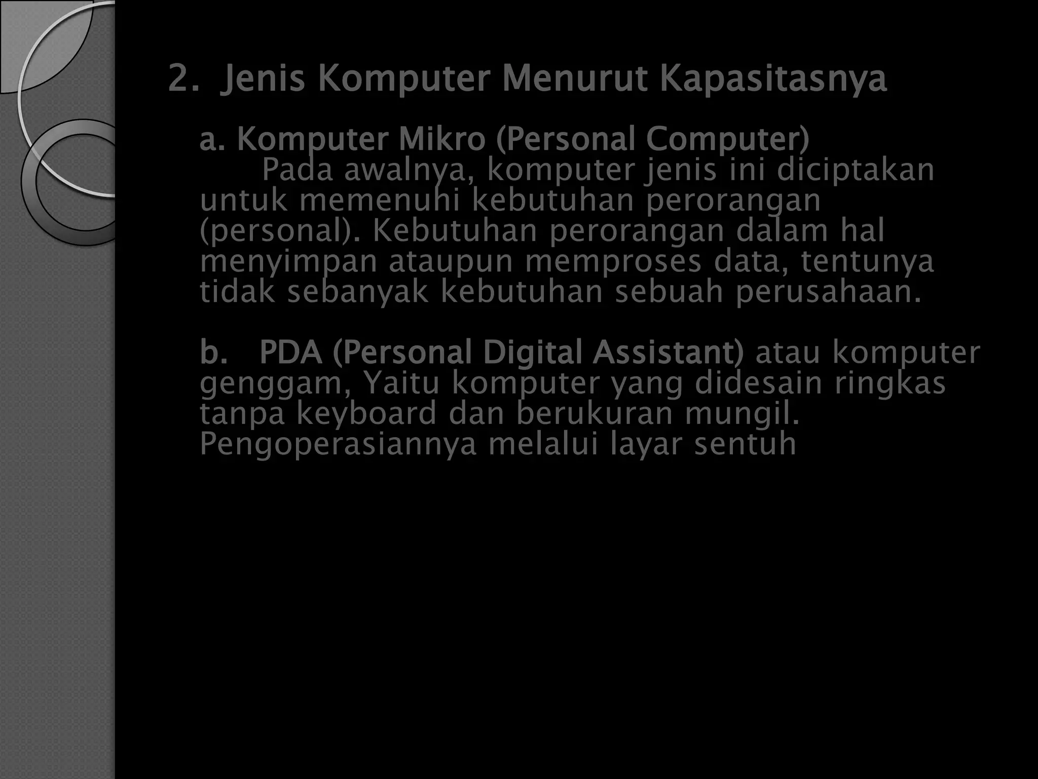 2. Jenis Komputer Menurut Kapasitasnya
 a. Komputer Mikro (Personal Computer)
     Pada awalnya, komputer jenis ini diciptakan
 untuk memenuhi kebutuhan perorangan
 (personal). Kebutuhan perorangan dalam hal
 menyimpan ataupun memproses data, tentunya
 tidak sebanyak kebutuhan sebuah perusahaan.
 b. PDA (Personal Digital Assistant) atau komputer
 genggam, Yaitu komputer yang didesain ringkas
 tanpa keyboard dan berukuran mungil.
 Pengoperasiannya melalui layar sentuh
 
