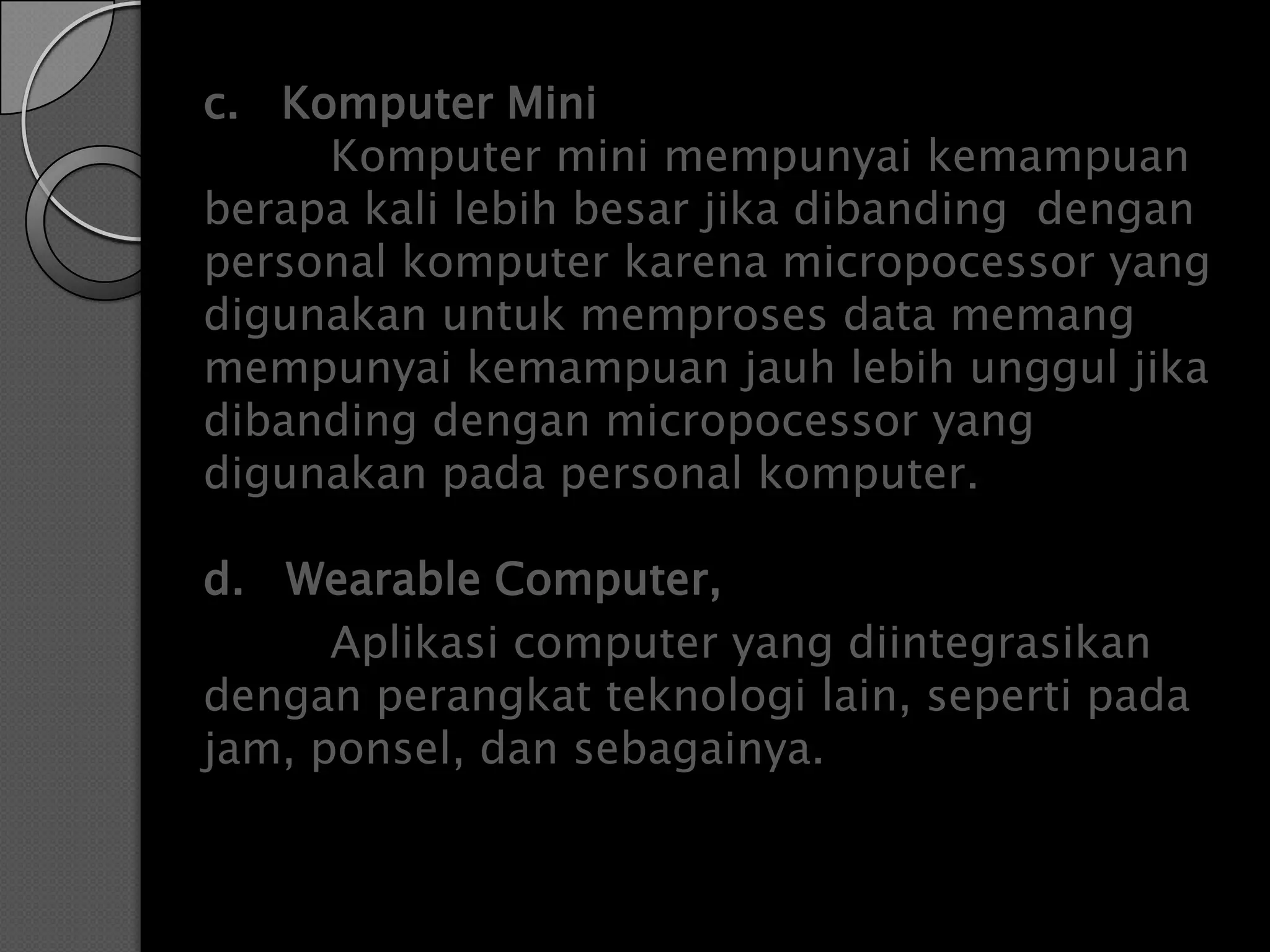 c. Komputer Mini
     Komputer mini mempunyai kemampuan
berapa kali lebih besar jika dibanding dengan
personal komputer karena micropocessor yang
digunakan untuk memproses data memang
mempunyai kemampuan jauh lebih unggul jika
dibanding dengan micropocessor yang
digunakan pada personal komputer.

d. Wearable Computer,
      Aplikasi computer yang diintegrasikan
dengan perangkat teknologi lain, seperti pada
jam, ponsel, dan sebagainya.
 