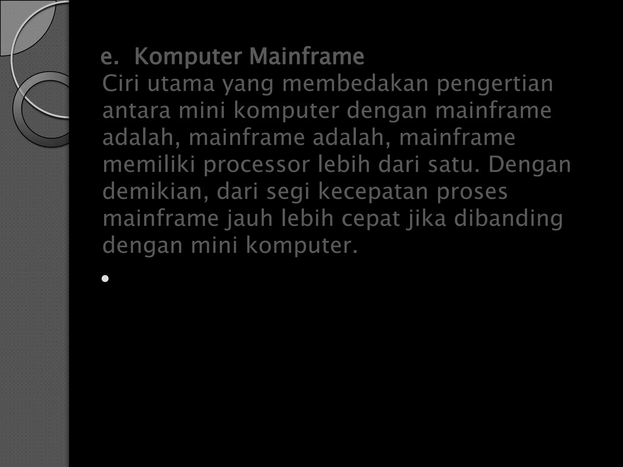 e. Komputer Mainframe
Ciri utama yang membedakan pengertian
antara mini komputer dengan mainframe
adalah, mainframe adalah, mainframe
memiliki processor lebih dari satu. Dengan
demikian, dari segi kecepatan proses
mainframe jauh lebih cepat jika dibanding
dengan mini komputer.

 