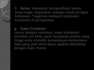 f. Server, Komputer berspesifikasi teknis
yang tinggi, digunakan sebagai induk jaringan
komputer. Tugasnya melayani komputer-
komputer di jaringannya

g. Super Computer
sesuai dengan namanya, super komputer
memiliki ciri khas, yaitu kecepatan proses yang
tinggi serta memiliki kemampuan menyimpan
data yang jauh lebih besar apabila dibanding
dengan main-frame.
 