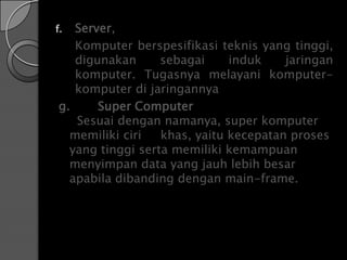 f. Server,
   Komputer berspesifikasi teknis yang tinggi,
   digunakan      sebagai     induk    jaringan
   komputer. Tugasnya melayani komputer-
   komputer di jaringannya
g.     Super Computer
   Sesuai dengan namanya, super komputer
  memiliki ciri   khas, yaitu kecepatan proses
  yang tinggi serta memiliki kemampuan
  menyimpan data yang jauh lebih besar
  apabila dibanding dengan main-frame.
 