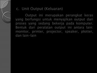c. Unit Output (Keluaran)
      Output ini merupakan perangkat keras
yang berfungsi untuk menyajikan output dari
proses yang sedang bekerja pada komputer.
Bentuk dari peralatan output ini antara lain:
monitor, printer, projector, speaker, plotter,
dan lain-lain
 