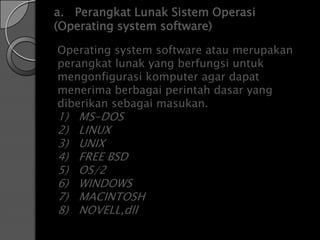 a. Perangkat Lunak Sistem Operasi
(Operating system software)

Operating system software atau merupakan
perangkat lunak yang berfungsi untuk
mengonfigurasi komputer agar dapat
menerima berbagai perintah dasar yang
diberikan sebagai masukan.
1)   MS-DOS
2)   LINUX
3)   UNIX
4)   FREE BSD
5)   OS/2
6)   WINDOWS
7)   MACINTOSH
8)   NOVELL,dll
 