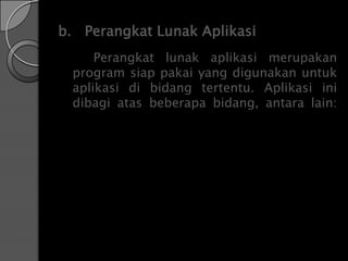 b. Perangkat Lunak Aplikasi
     Perangkat lunak aplikasi merupakan
 program siap pakai yang digunakan untuk
 aplikasi di bidang tertentu. Aplikasi ini
 dibagi atas beberapa bidang, antara lain:
 