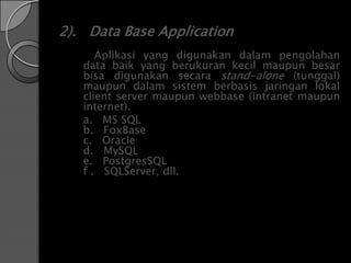 2). Data Base Application
      Aplikasi yang digunakan dalam pengolahan
   data baik yang berukuran kecil maupun besar
   bisa digunakan secara stand-alone (tunggal)
   maupun dalam sistem berbasis jaringan lokal
   client server maupun webbase (intranet maupun
   internet).
   a. MS SQL
   b. FoxBase
   c. Oracle
   d. MySQL
   e. PostgresSQL
   f . SQLServer, dll.
 