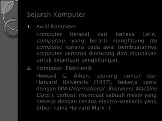 Sejarah Komputer
1.   Awal Komputer
     komputer     berasal  dari   bahasa   Latin,
     computare, yang berarti menghitung (to
     compute), karena pada awal pembuatannya
     komputer pertama dirancang dan digunakan
     untuk keperluan penghitungan.
2.   Komputer Elektronik
     Howard G. Aiken, seorang doktor dari
     Harvard University (1937), bekerja sama
     dengan IBM (International Bussiness Machine
     Corp.), berhasil membuat sebuah mesin yang
     bekerja dengan tenaga elektro-mekanik yang
     diberi nama Harvard Mark-1.
 